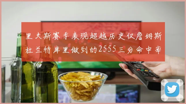 里夫斯赛季表现超越历史仅詹姆斯杜兰特库里做到的2555三分命中率50成就