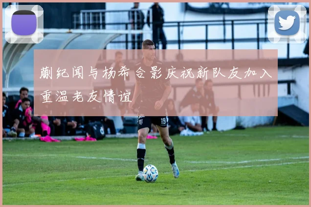 蒯纪闻与杨希合影庆祝新队友加入重温老友情谊
