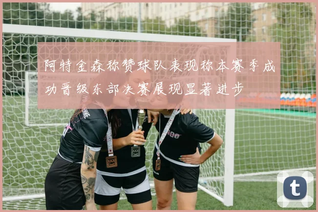 阿特金森称赞球队表现称本赛季成功晋级东部决赛展现显著进步