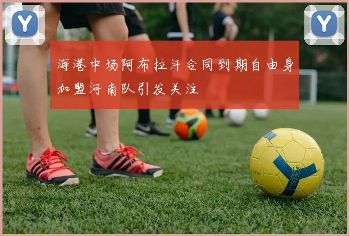 海港中场阿布拉汗合同到期自由身加盟河南队引发关注