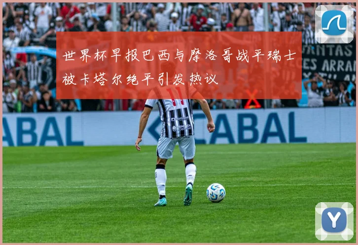 世界杯早报巴西与摩洛哥战平瑞士被卡塔尔绝平引发热议