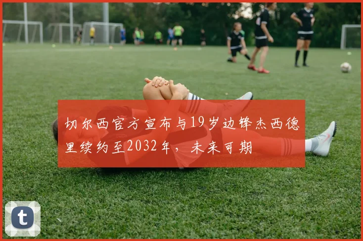 切尔西官方宣布与19岁边锋杰西德里续约至2032年，未来可期
