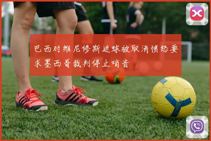 巴西对维尼修斯进球被取消愤怒要求墨西哥裁判停止哨音