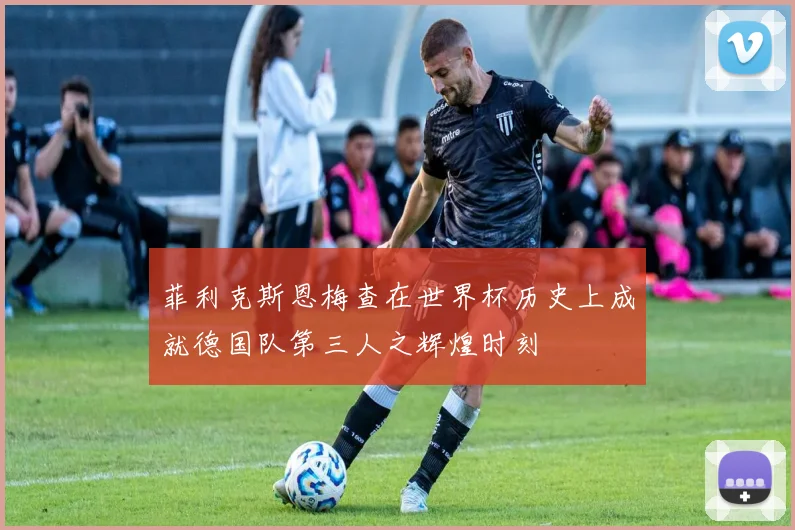 菲利克斯恩梅查在世界杯历史上成就德国队第三人之辉煌时刻