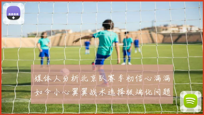 媒体人分析北京队赛季初信心满满如今小心翼翼战术选择极端化问题探讨