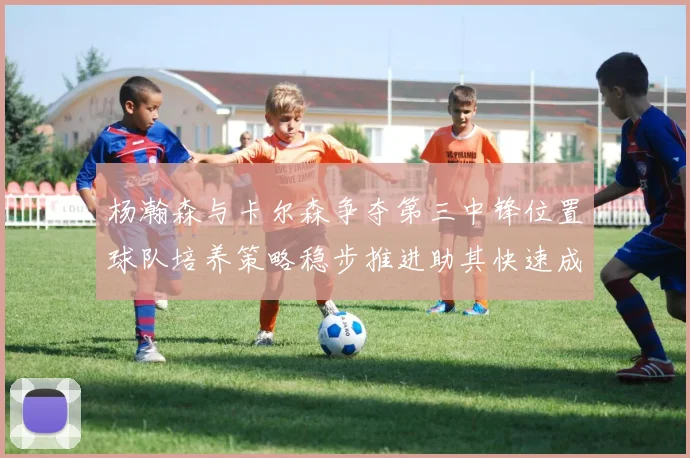 杨瀚森与卡尔森争夺第三中锋位置球队培养策略稳步推进助其快速成长