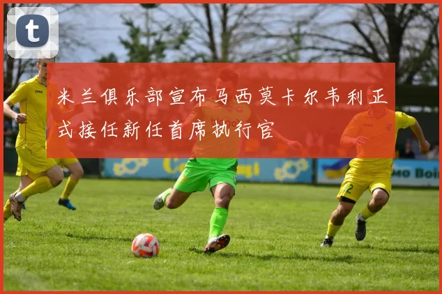 米兰俱乐部宣布马西莫卡尔韦利正式接任新任首席执行官
