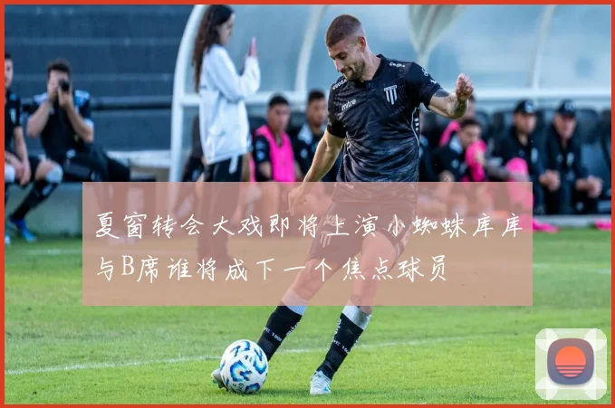 夏窗转会大戏即将上演小蜘蛛库库与B席谁将成下一个焦点球员