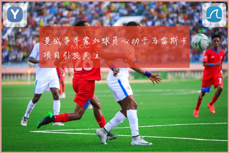 曼城争夺蒙加球员心动于马雷斯卡项目引发关注