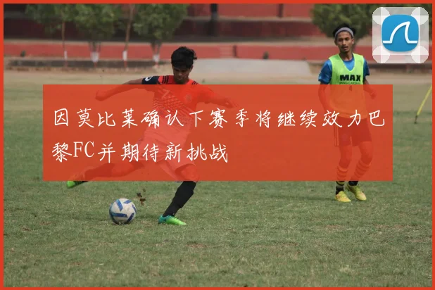 因莫比莱确认下赛季将继续效力巴黎FC并期待新挑战