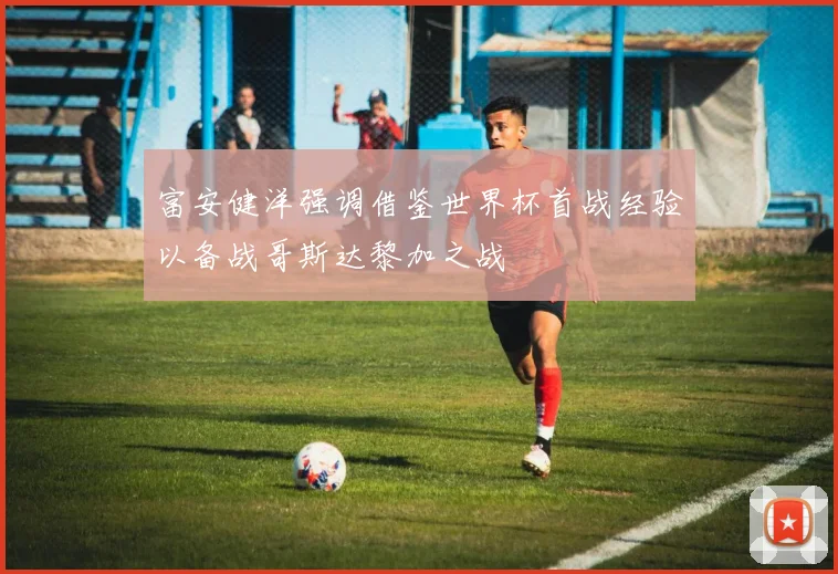 富安健洋强调借鉴世界杯首战经验以备战哥斯达黎加之战
