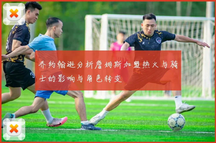 乔约翰逊分析詹姆斯加盟热火与骑士的影响与角色转变