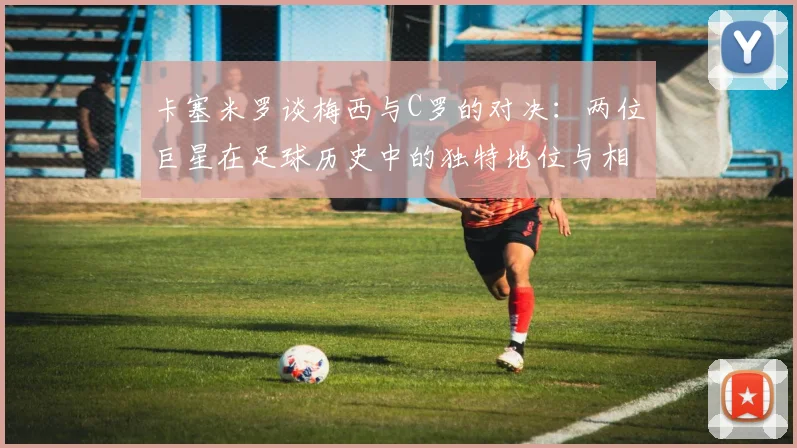 卡塞米罗谈梅西与C罗的对决：两位巨星在足球历史中的独特地位与相互激励