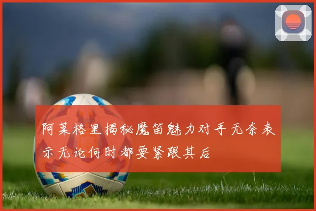 阿莱格里揭秘魔笛魅力对手无奈表示无论何时都要紧跟其后