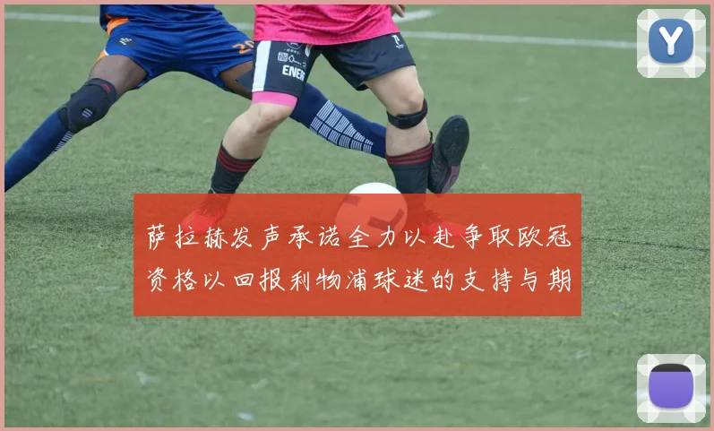 萨拉赫发声承诺全力以赴争取欧冠资格以回报利物浦球迷的支持与期待