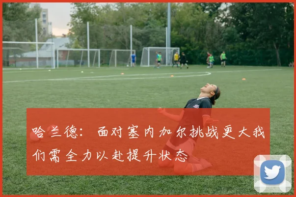哈兰德：面对塞内加尔挑战更大我们需全力以赴提升状态