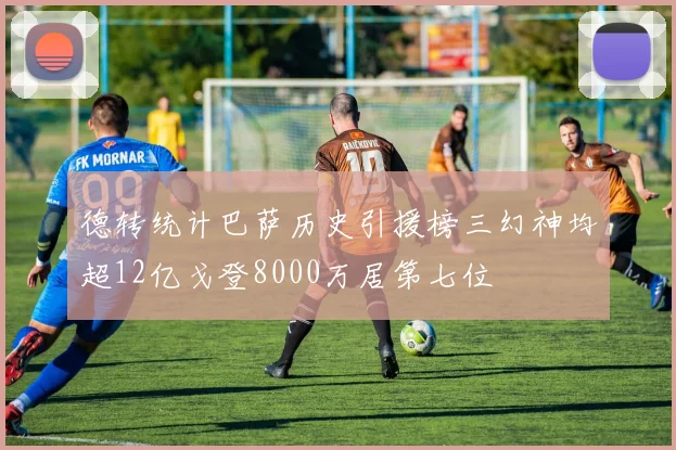 德转统计巴萨历史引援榜三幻神均超12亿戈登8000万居第七位