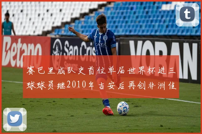 赛巴里成队史首位单届世界杯进三球球员继2010年吉安后再创非洲佳绩