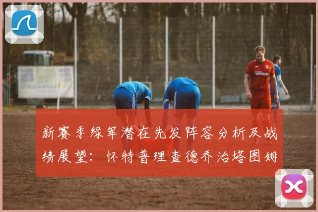 新赛季绿军潜在先发阵容分析及战绩展望：怀特普理查德乔治塔图姆奎塔组合